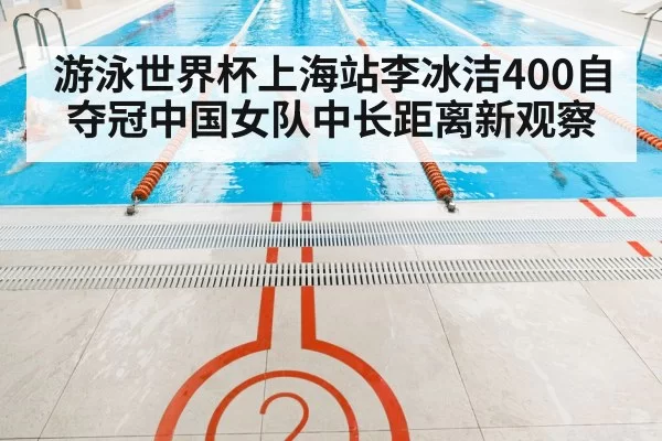 游泳世界杯上海站李冰洁400自夺冠中国女队中长距离新观察